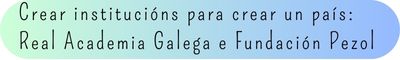 5. Crear institucións para crear un país: Real Academia Galega e Fundación Pezol 5. Crear institucións para crear un país: Real Academia Galega e Fundación Pezol
